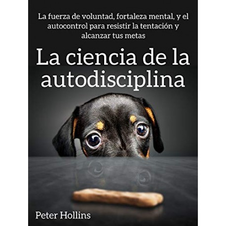 La ciencia de la autodisciplina La fuerza de voluntad, fortaleza mental, y el autocontrol para alcanzar tus metas Peter Hollins