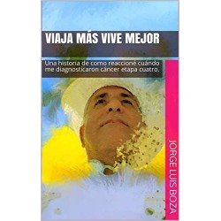 VIAJA MÁS VIVE MEJOR: Una historia de como reaccioné cuándo me diagnosticaron cáncer etapa cuatro Jorge Luis Boza