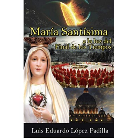 MARÍA SANTÍSIMA A LA LUZ DEL FINAL DE LOS TIEMPOS: Advertencias Marianas al Mundo y a la Iglesia LUIS EDUARDO LÓPEZ PADILLA