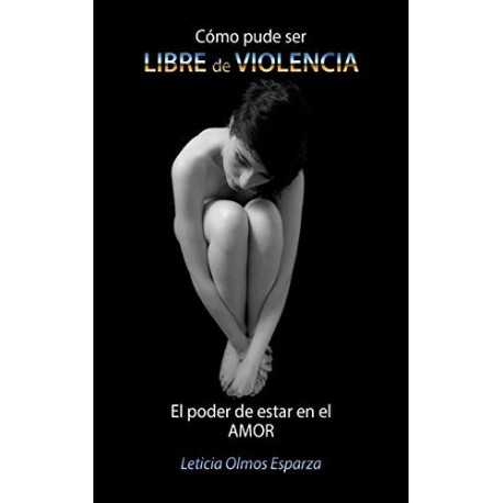 Cómo pude ser LIBRE de VIOLENCIA: El poder de estar en el AMOR Leticia Olmos Esparza