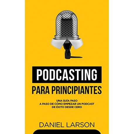 Podcasting para principiantes: Una Guía Paso a Paso de Cómo Empezar un Podcast de Éxito Desde Cero Daniel Larson