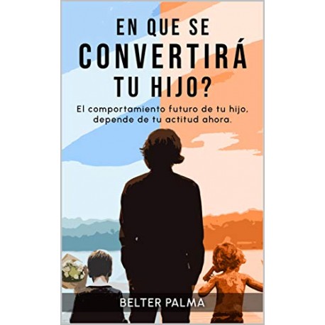 En que se convertirá tu hijo?: El comportamiento futuro de tu hijo, depende de tu actitud ahora Belter Palma