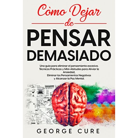 Cómo Dejar de Pensar Demasiado : Una Guía Para Eliminar el Pensamiento Excesivo Técnicas Prácticas George Cure