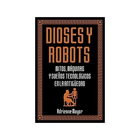 Dioses y robots: Mitos, máquinas y sueños tecnológicos en la Antigüedad (Historia Antigua)   Adrienne Mayor